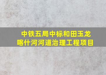 中铁五局中标和田玉龙喀什河河道治理工程项目