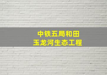 中铁五局和田玉龙河生态工程