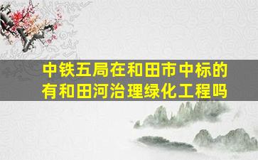 中铁五局在和田市中标的有和田河治理绿化工程吗