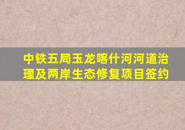 中铁五局玉龙喀什河河道治理及两岸生态修复项目签约