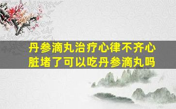 丹参滴丸治疗心律不齐心脏堵了可以吃丹参滴丸吗