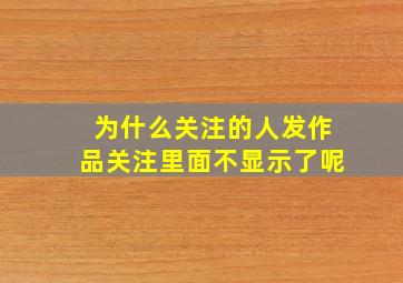 为什么关注的人发作品关注里面不显示了呢