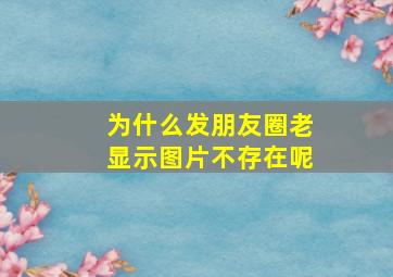 为什么发朋友圈老显示图片不存在呢