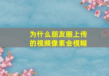 为什么朋友圈上传的视频像素会模糊