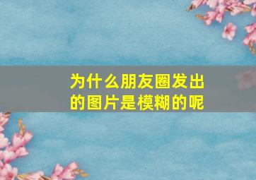 为什么朋友圈发出的图片是模糊的呢