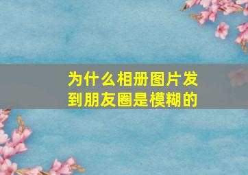 为什么相册图片发到朋友圈是模糊的