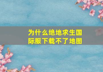 为什么绝地求生国际服下载不了地图