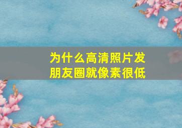 为什么高清照片发朋友圈就像素很低