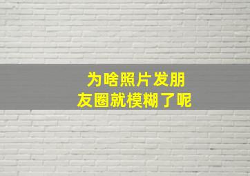 为啥照片发朋友圈就模糊了呢