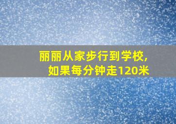 丽丽从家步行到学校,如果每分钟走120米