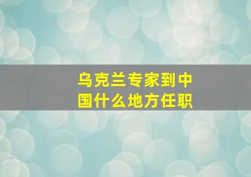 乌克兰专家到中国什么地方任职