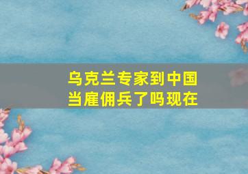 乌克兰专家到中国当雇佣兵了吗现在