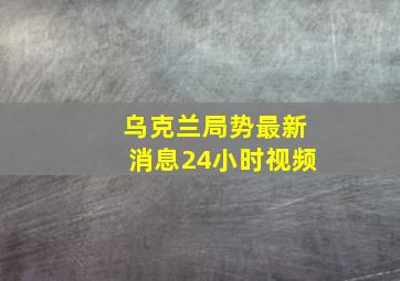 乌克兰局势最新消息24小时视频