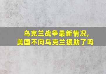 乌克兰战争最新情况,美国不向乌克兰援助了吗