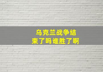 乌克兰战争结束了吗谁胜了啊