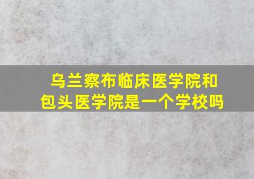 乌兰察布临床医学院和包头医学院是一个学校吗