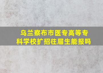 乌兰察布市医专高等专科学校扩招往屇生能报吗