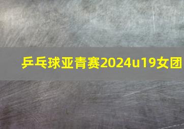 乒乓球亚青赛2024u19女团