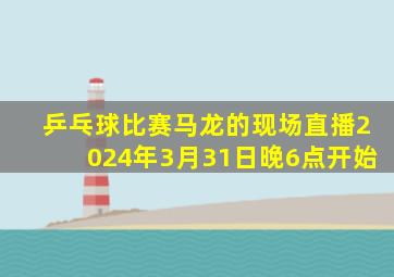 乒乓球比赛马龙的现场直播2024年3月31日晚6点开始