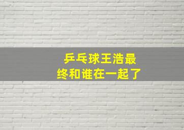 乒乓球王浩最终和谁在一起了