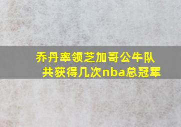 乔丹率领芝加哥公牛队共获得几次nba总冠军