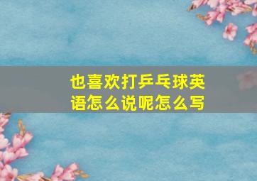 也喜欢打乒乓球英语怎么说呢怎么写