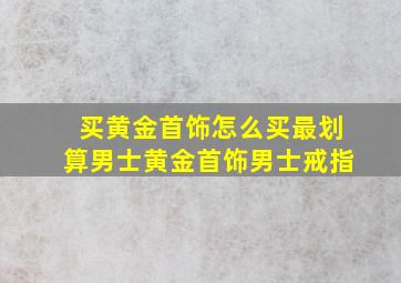 买黄金首饰怎么买最划算男士黄金首饰男士戒指