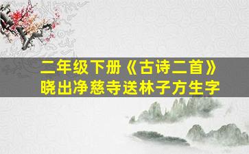 二年级下册《古诗二首》晓出净慈寺送林子方生字