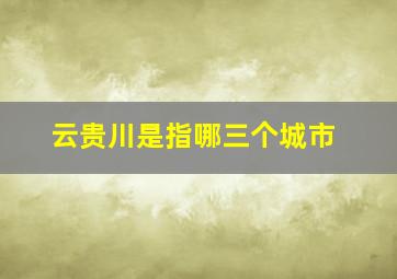 云贵川是指哪三个城市