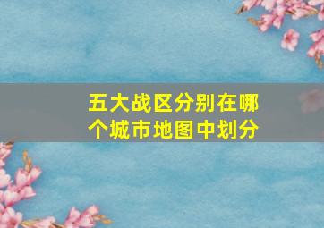 五大战区分别在哪个城市地图中划分