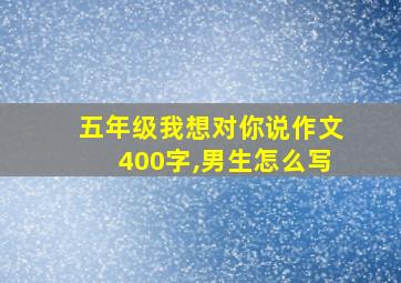 五年级我想对你说作文400字,男生怎么写