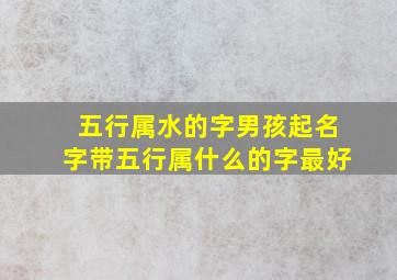 五行属水的字男孩起名字带五行属什么的字最好