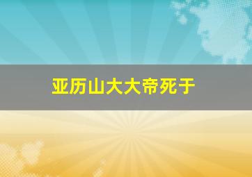 亚历山大大帝死于