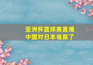 亚洲杯篮球赛直播中国对日本谁赢了