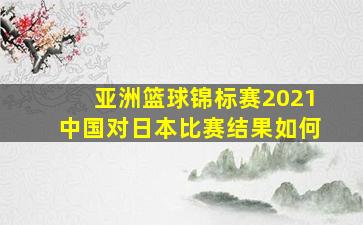 亚洲篮球锦标赛2021中国对日本比赛结果如何