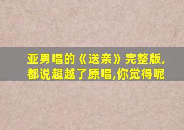 亚男唱的《送亲》完整版,都说超越了原唱,你觉得呢