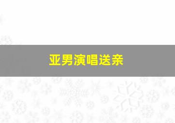 亚男演唱送亲