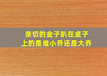 亲切的金子趴在桌子上的是谁小乔还是大乔