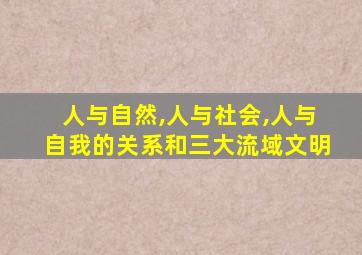 人与自然,人与社会,人与自我的关系和三大流域文明