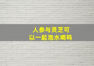 人参与灵芝可以一起泡水喝吗