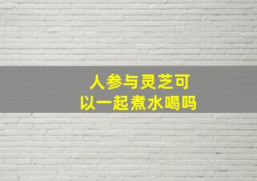 人参与灵芝可以一起煮水喝吗