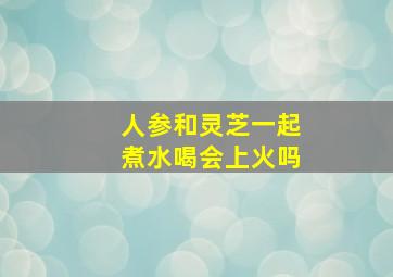 人参和灵芝一起煮水喝会上火吗