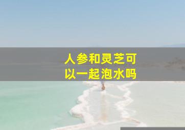 人参和灵芝可以一起泡水吗