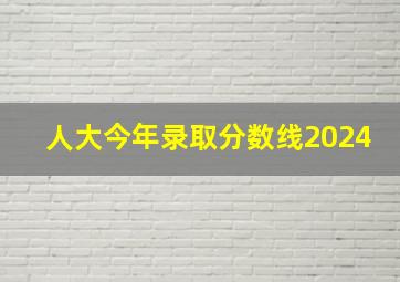 人大今年录取分数线2024