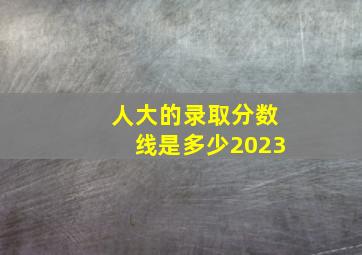 人大的录取分数线是多少2023