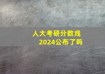 人大考研分数线2024公布了吗