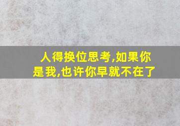 人得换位思考,如果你是我,也许你早就不在了