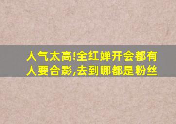 人气太高!全红婵开会都有人要合影,去到哪都是粉丝