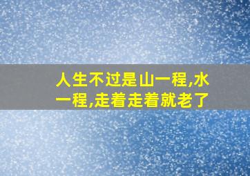 人生不过是山一程,水一程,走着走着就老了