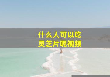 什么人可以吃灵芝片呢视频